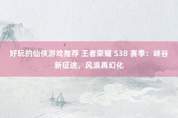 好玩的仙侠游戏推荐 王者荣耀 S38 赛季：峡谷新征途，风浪再幻化