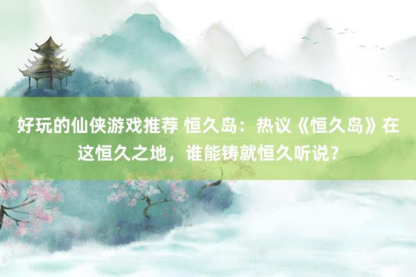 好玩的仙侠游戏推荐 恒久岛：热议《恒久岛》在这恒久之地，谁能铸就恒久听说？