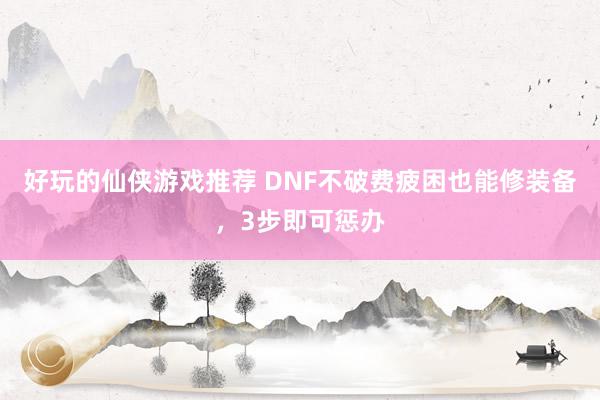 好玩的仙侠游戏推荐 DNF不破费疲困也能修装备，3步即可惩办