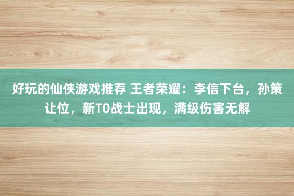 好玩的仙侠游戏推荐 王者荣耀：李信下台，孙策让位，新T0战士出现，满级伤害无解