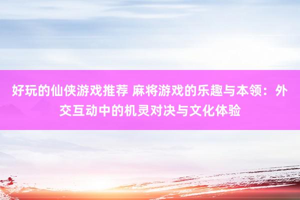 好玩的仙侠游戏推荐 麻将游戏的乐趣与本领：外交互动中的机灵对决与文化体验