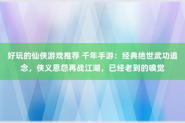 好玩的仙侠游戏推荐 千年手游：经典绝世武功追念，侠义恩怨再战江湖，已经老到的嗅觉