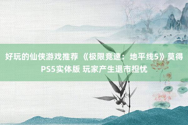 好玩的仙侠游戏推荐 《极限竞速：地平线5》莫得PS5实体版 玩家产生退市担忧