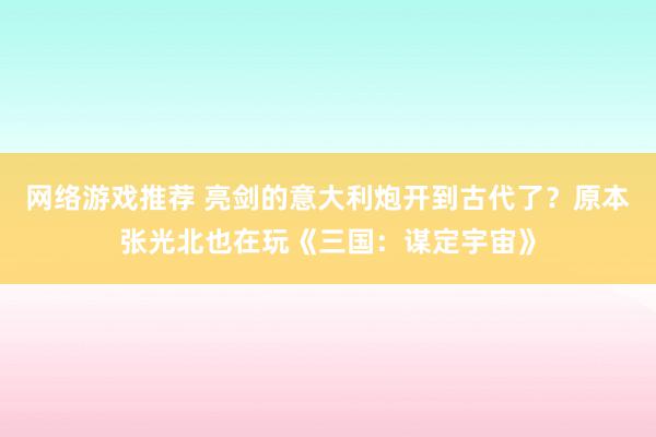 网络游戏推荐 亮剑的意大利炮开到古代了？原本张光北也在玩《三国：谋定宇宙》