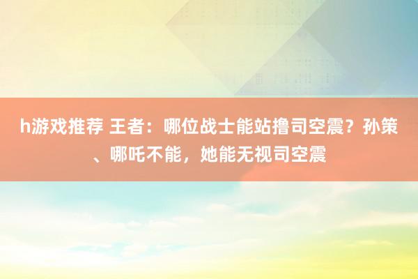 h游戏推荐 王者：哪位战士能站撸司空震？孙策、哪吒不能，她能无视司空震