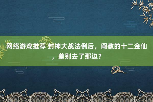 网络游戏推荐 封神大战法例后，阐教的十二金仙，差别去了那边？