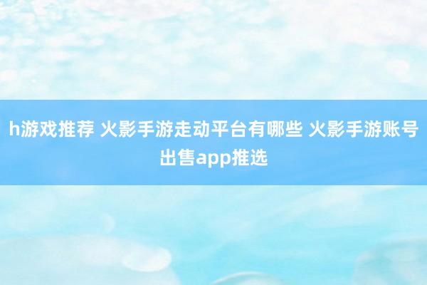 h游戏推荐 火影手游走动平台有哪些 火影手游账号出售app推选