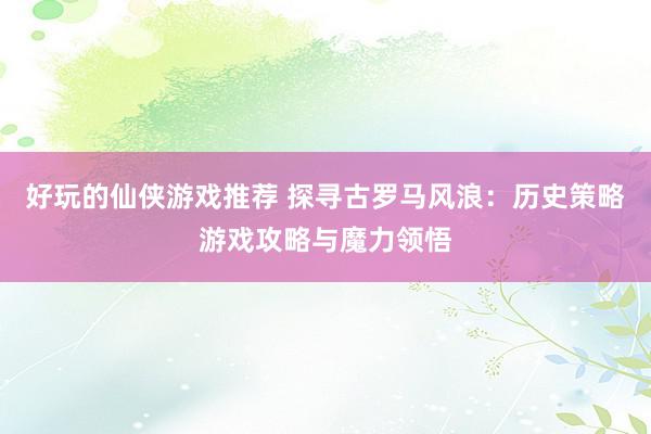 好玩的仙侠游戏推荐 探寻古罗马风浪：历史策略游戏攻略与魔力领悟