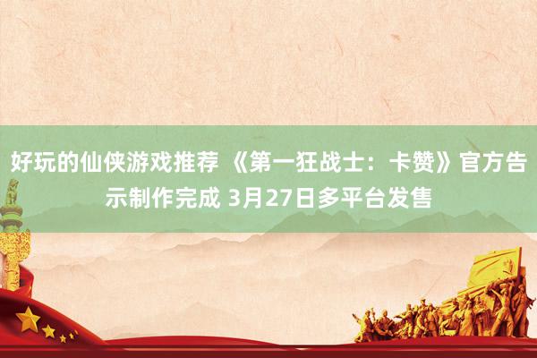 好玩的仙侠游戏推荐 《第一狂战士：卡赞》官方告示制作完成 3月27日多平台发售