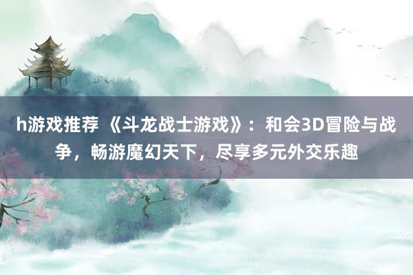 h游戏推荐 《斗龙战士游戏》：和会3D冒险与战争，畅游魔幻天下，尽享多元外交乐趣